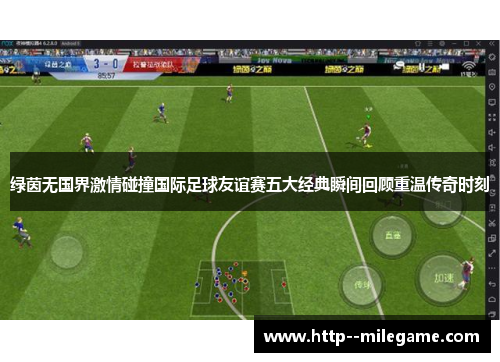 绿茵无国界激情碰撞国际足球友谊赛五大经典瞬间回顾重温传奇时刻