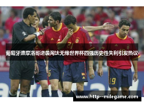 葡萄牙遭摩洛哥逆袭淘汰无缘世界杯四强历史性失利引发热议
